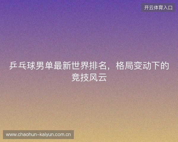 乒乓球男单最新世界排名,格局变动下的竞技风云 乒乓球男单最新世界排名,格局变动下的竞技风云