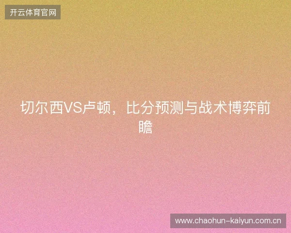 切尔西VS卢顿，比分预测与战术博弈前瞻